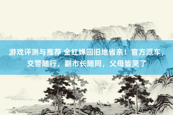 游戏评测与推荐 全红婵回旧地省亲！官方派车，交警随行，副市长随同，父母皆哭了