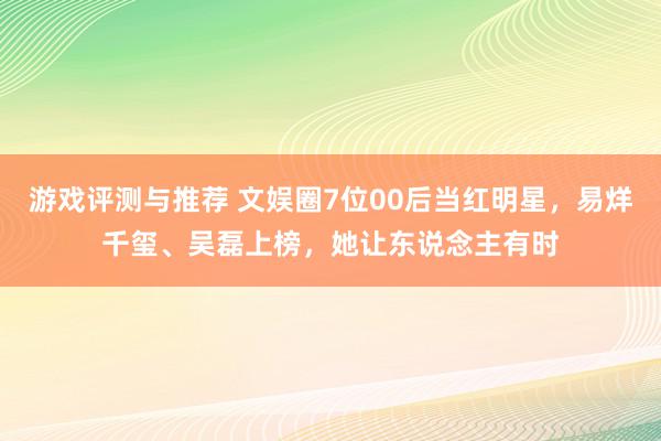 游戏评测与推荐 文娱圈7位00后当红明星，易烊千玺、吴磊上榜，她让东说念主有时