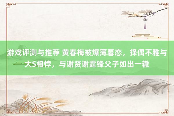 游戏评测与推荐 黄春梅被爆薄暮恋，择偶不雅与大S相悖，与谢贤谢霆锋父子如出一辙