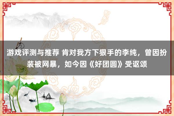 游戏评测与推荐 肯对我方下狠手的李纯，曾因扮装被网暴，如今因《好团圆》受讴颂