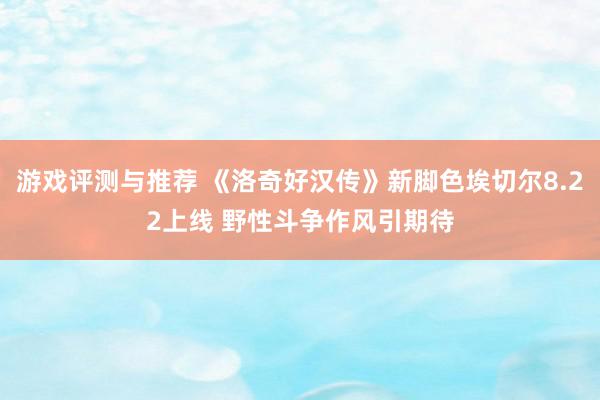 游戏评测与推荐 《洛奇好汉传》新脚色埃切尔8.22上线 野性斗争作风引期待