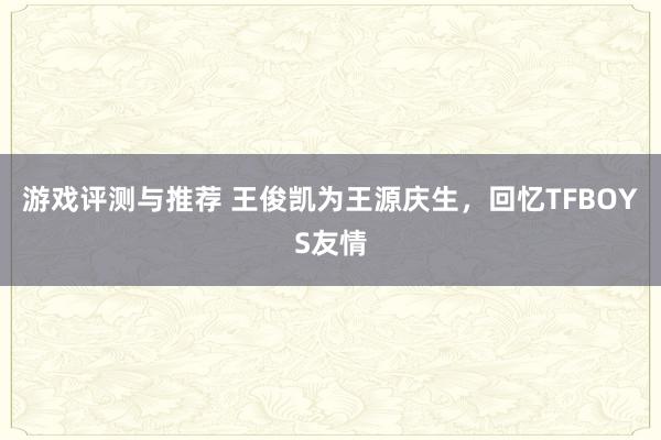 游戏评测与推荐 王俊凯为王源庆生，回忆TFBOYS友情