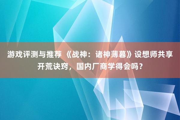 游戏评测与推荐 《战神：诸神薄暮》设想师共享开荒诀窍，国内厂商学得会吗？