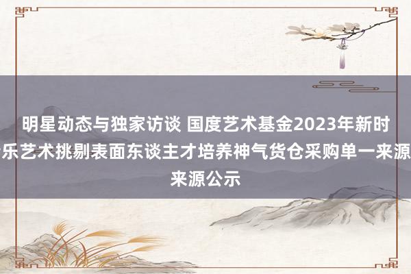 明星动态与独家访谈 国度艺术基金2023年新时期音乐艺术挑剔表面东谈主才培养神气货仓采购单一来源公示