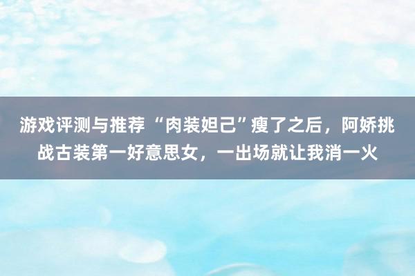 游戏评测与推荐 “肉装妲己”瘦了之后，阿娇挑战古装第一好意思女，一出场就让我消一火