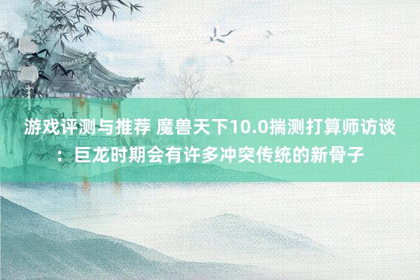 游戏评测与推荐 魔兽天下10.0揣测打算师访谈：巨龙时期会有许多冲突传统的新骨子