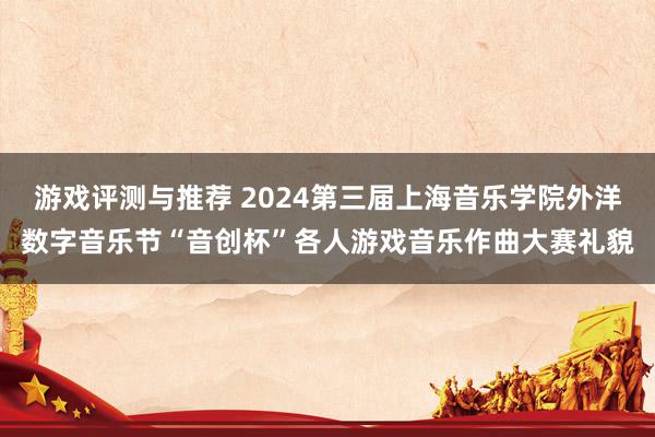 游戏评测与推荐 2024第三届上海音乐学院外洋数字音乐节“音创杯”各人游戏音乐作曲大赛礼貌