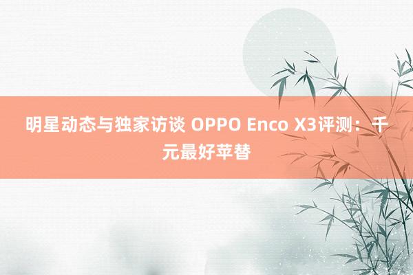 明星动态与独家访谈 OPPO Enco X3评测：千元最好苹替