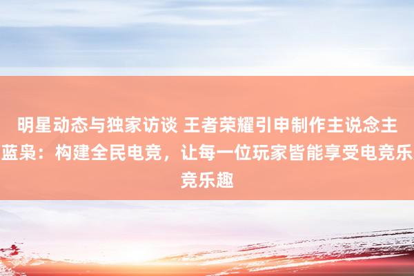 明星动态与独家访谈 王者荣耀引申制作主说念主黄蓝枭：构建全民电竞，让每一位玩家皆能享受电竞乐趣