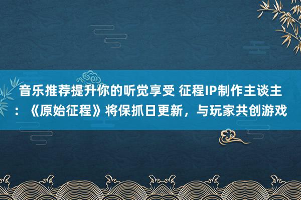 音乐推荐提升你的听觉享受 征程IP制作主谈主：《原始征程》将保抓日更新，与玩家共创游戏