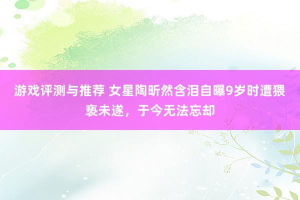 游戏评测与推荐 女星陶昕然含泪自曝9岁时遭猥亵未遂，于今无法忘却