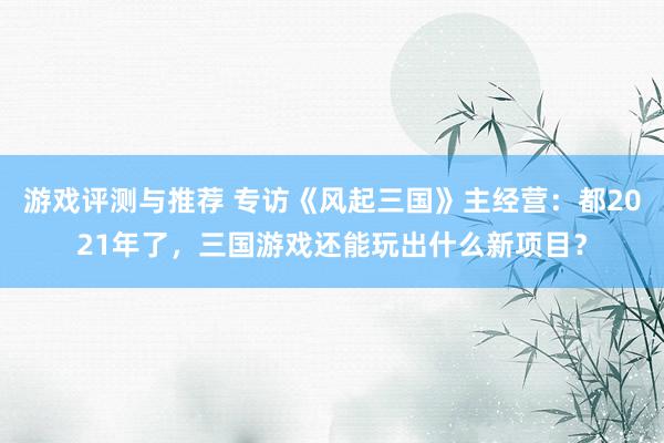 游戏评测与推荐 专访《风起三国》主经营：都2021年了，三国游戏还能玩出什么新项目？