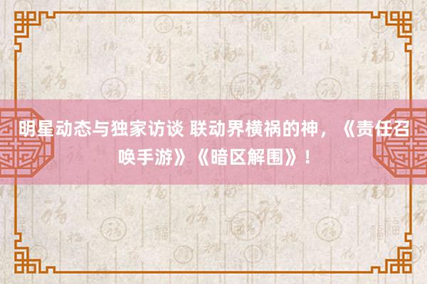 明星动态与独家访谈 联动界横祸的神，《责任召唤手游》《暗区解围》！