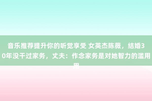 音乐推荐提升你的听觉享受 女英杰陈薇，结婚30年没干过家务，丈夫：作念家务是对她智力的滥用