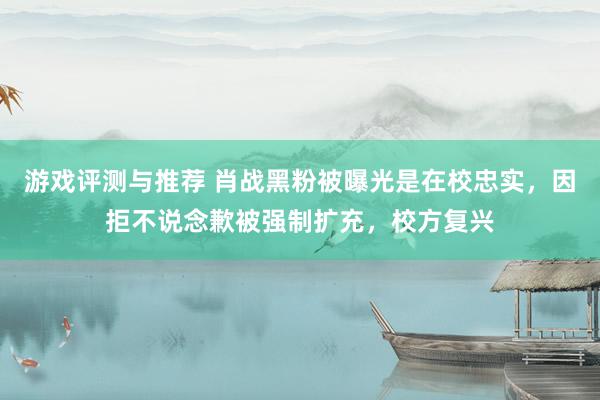 游戏评测与推荐 肖战黑粉被曝光是在校忠实，因拒不说念歉被强制扩充，校方复兴