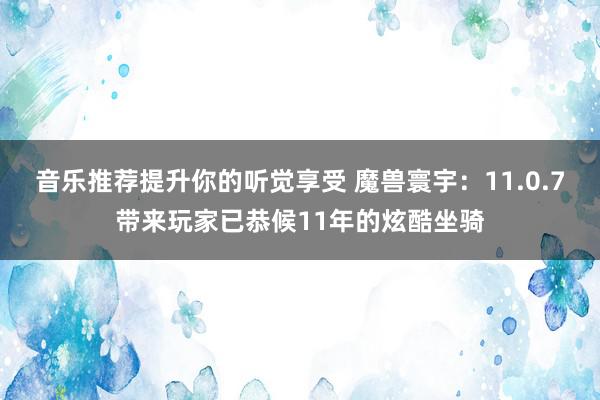 音乐推荐提升你的听觉享受 魔兽寰宇：11.0.7带来玩家已恭候11年的炫酷坐骑