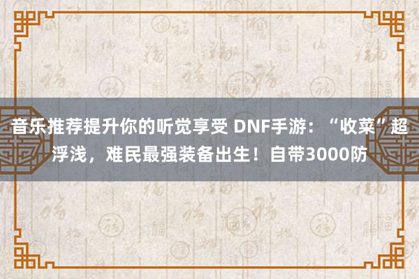 音乐推荐提升你的听觉享受 DNF手游：“收菜”超浮浅，难民最强装备出生！自带3000防