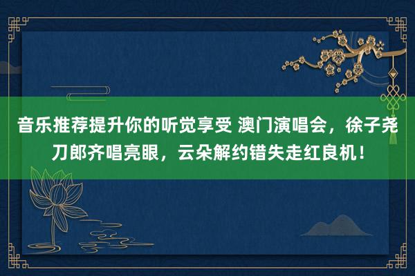 音乐推荐提升你的听觉享受 澳门演唱会，徐子尧刀郎齐唱亮眼，云朵解约错失走红良机！