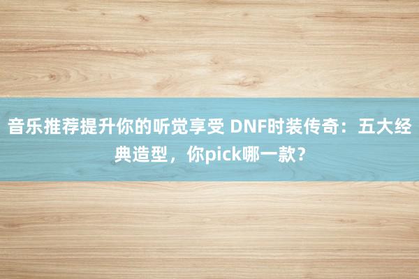 音乐推荐提升你的听觉享受 DNF时装传奇：五大经典造型，你pick哪一款？