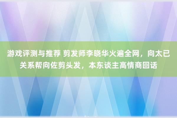 游戏评测与推荐 剪发师李晓华火遍全网，向太已关系帮向佐剪头发，本东谈主高情商回话