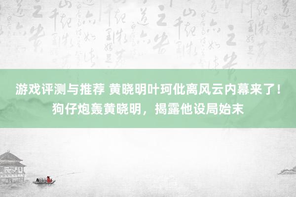 游戏评测与推荐 黄晓明叶珂仳离风云内幕来了！狗仔炮轰黄晓明，揭露他设局始末