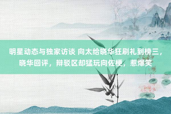 明星动态与独家访谈 向太给晓华狂刷礼到榜三，晓华回评，辩驳区却猛玩向佐梗，惹爆笑