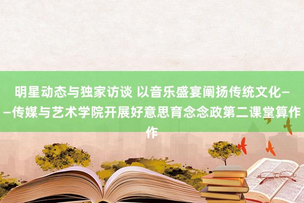 明星动态与独家访谈 以音乐盛宴阐扬传统文化——传媒与艺术学院开展好意思育念念政第二课堂算作