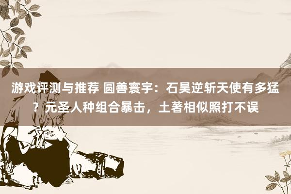 游戏评测与推荐 圆善寰宇：石昊逆斩天使有多猛？元圣人种组合暴击，土著相似照打不误