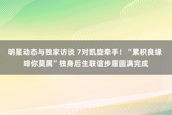 明星动态与独家访谈 7对凯旋牵手！“累积良缘 啡你莫属”独身后生联谊步履圆满完成