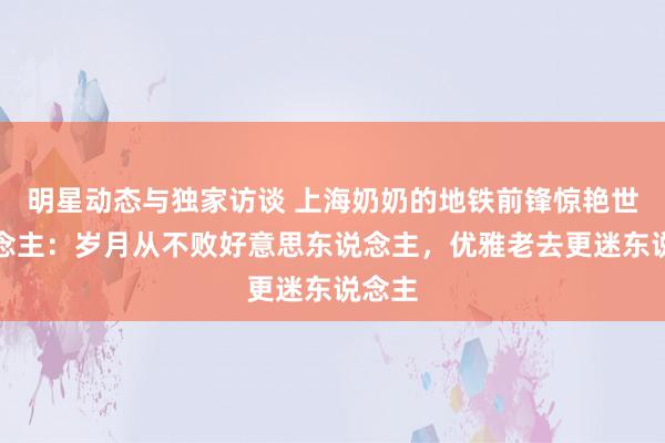 明星动态与独家访谈 上海奶奶的地铁前锋惊艳世东说念主：岁月从不败好意思东说念主，优雅老去更迷东说念主