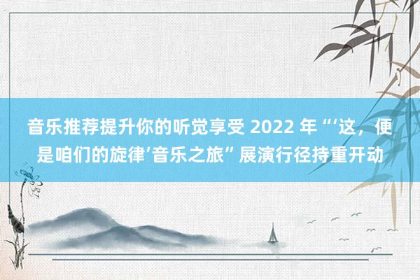 音乐推荐提升你的听觉享受 2022 年“‘这，便是咱们的旋律’音乐之旅”展演行径持重开动