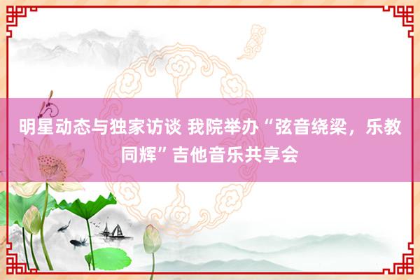 明星动态与独家访谈 我院举办“弦音绕梁，乐教同辉”吉他音乐共享会