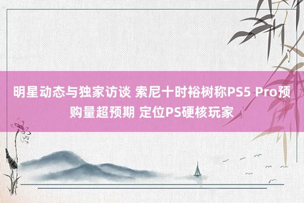 明星动态与独家访谈 索尼十时裕树称PS5 Pro预购量超预期 定位PS硬核玩家