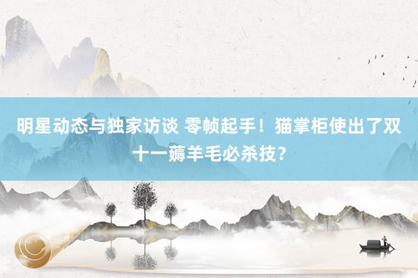 明星动态与独家访谈 零帧起手！猫掌柜使出了双十一薅羊毛必杀技？