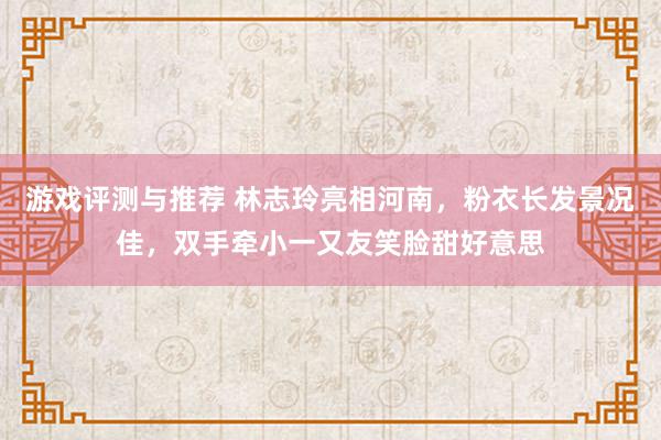 游戏评测与推荐 林志玲亮相河南，粉衣长发景况佳，双手牵小一又友笑脸甜好意思