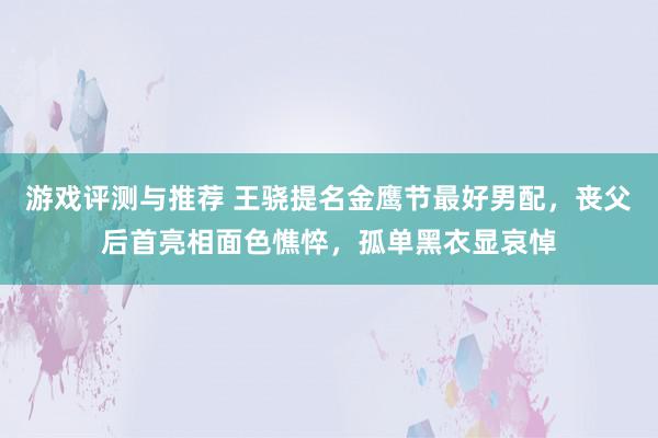 游戏评测与推荐 王骁提名金鹰节最好男配，丧父后首亮相面色憔悴，孤单黑衣显哀悼