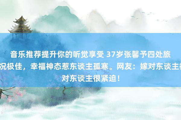 音乐推荐提升你的听觉享受 37岁张馨予四处旅游，状况极佳，幸福神态惹东谈主孤寒。网友：嫁对东谈主很紧迫！