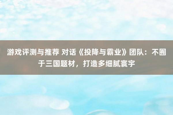 游戏评测与推荐 对话《投降与霸业》团队：不囿于三国题材，打造多细腻寰宇