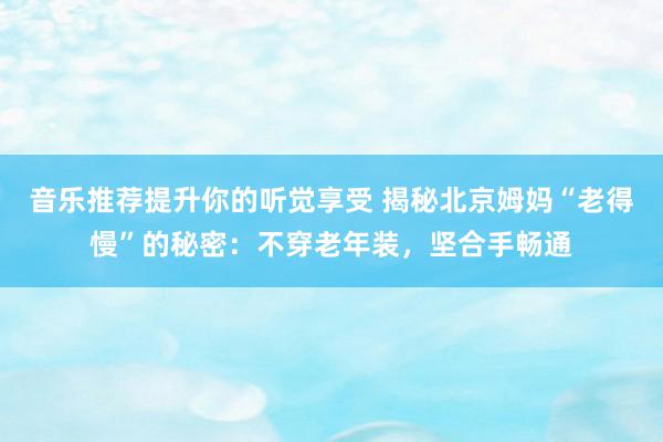 音乐推荐提升你的听觉享受 揭秘北京姆妈“老得慢”的秘密：不穿老年装，坚合手畅通