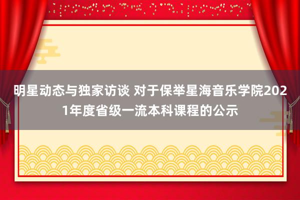 明星动态与独家访谈 对于保举星海音乐学院2021年度省级一流本科课程的公示