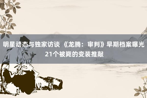 明星动态与独家访谈 《龙腾：审判》早期档案曝光 21个被毙的变装推敲