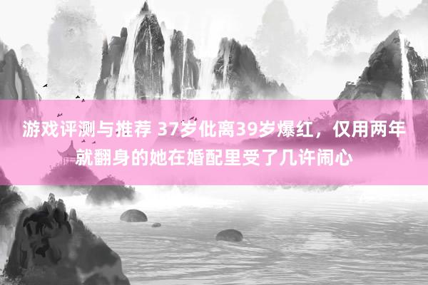 游戏评测与推荐 37岁仳离39岁爆红，仅用两年就翻身的她在婚配里受了几许闹心