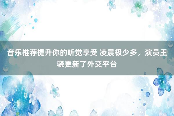 音乐推荐提升你的听觉享受 凌晨极少多，演员王骁更新了外交平台