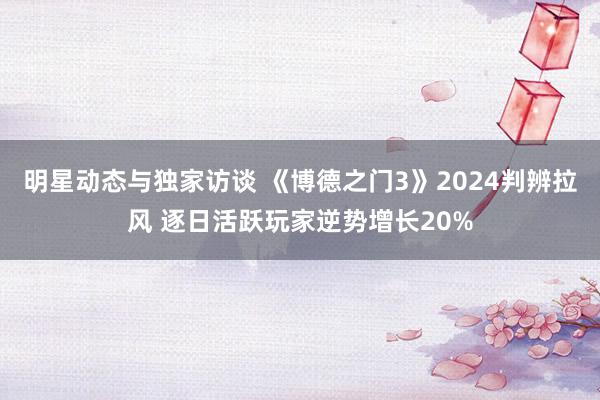 明星动态与独家访谈 《博德之门3》2024判辨拉风 逐日活跃玩家逆势增长20%