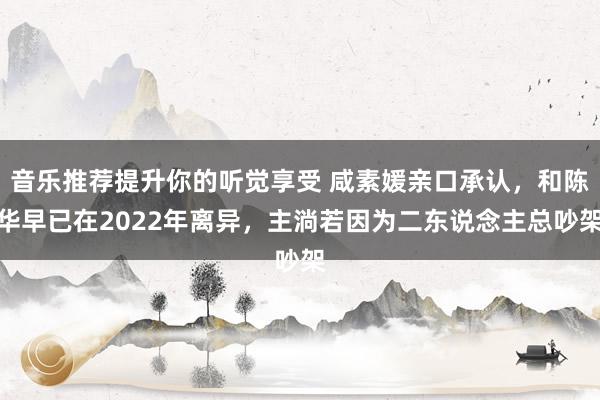 音乐推荐提升你的听觉享受 咸素媛亲口承认，和陈华早已在2022年离异，主淌若因为二东说念主总吵架