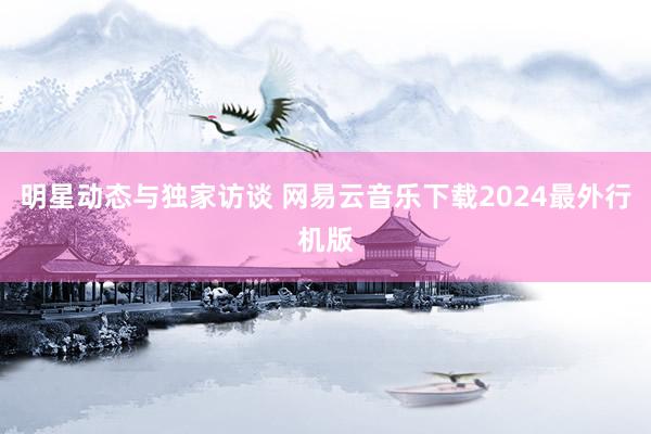 明星动态与独家访谈 网易云音乐下载2024最外行机版