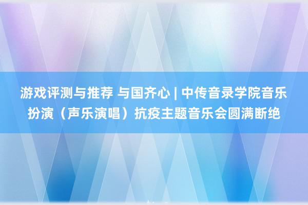 游戏评测与推荐 与国齐心 | 中传音录学院音乐扮演（声乐演唱）抗疫主题音乐会圆满断绝