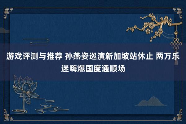 游戏评测与推荐 孙燕姿巡演新加坡站休止 两万乐迷嗨爆国度通顺场