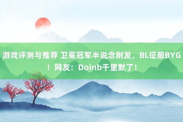 游戏评测与推荐 卫冕冠军半说念削发，BL征服BYG！网友：Doinb千里默了！