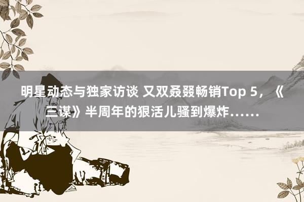 明星动态与独家访谈 又双叒叕畅销Top 5，《三谋》半周年的狠活儿骚到爆炸……